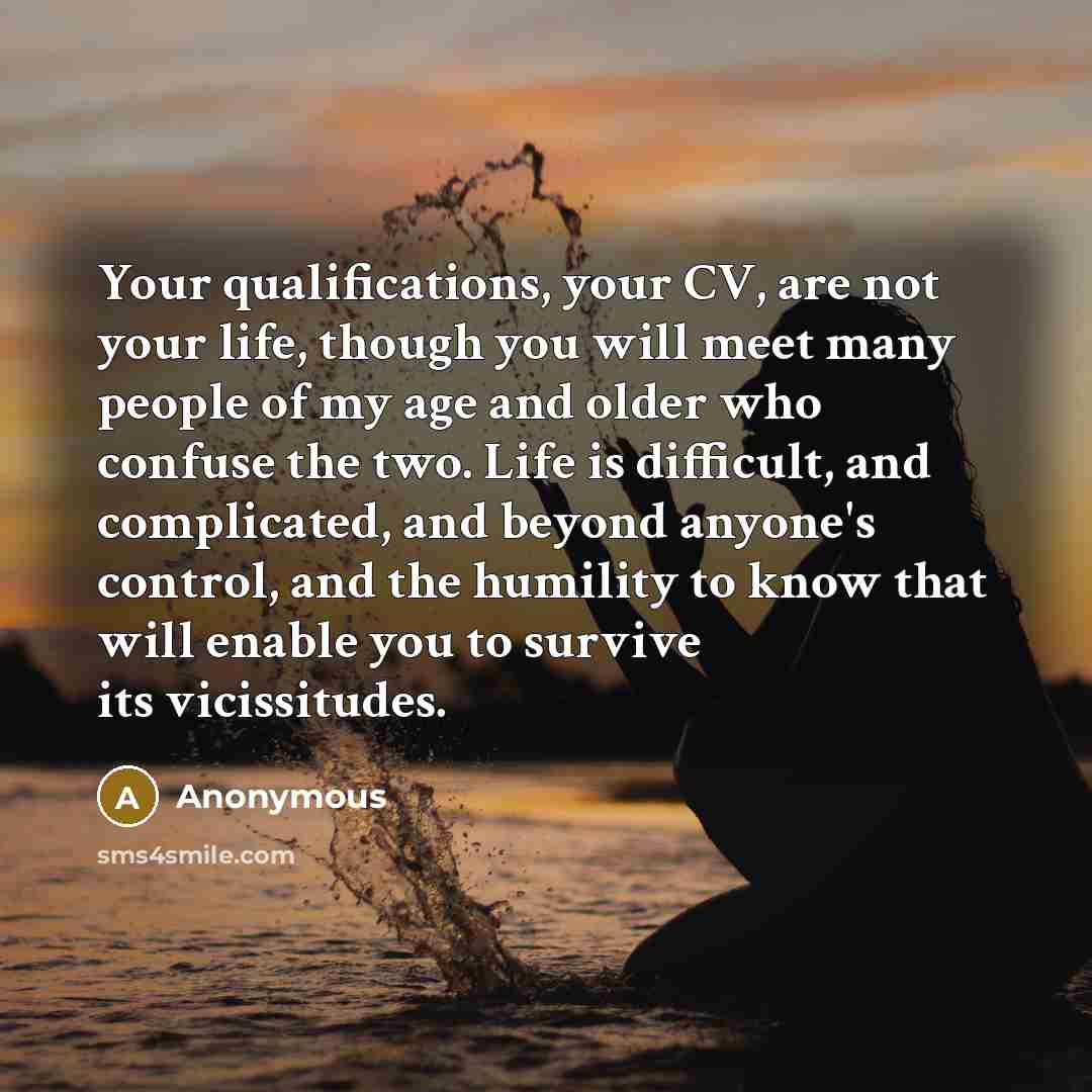 “Your qualifications, your CV, are not your life, though you will meet many people of my age and older who confuse the two. Life is difficult, and complicated, and beyond anyone's control, and the humility to know that will enable you to survive its vicissitudes.” quote by Anonymous
