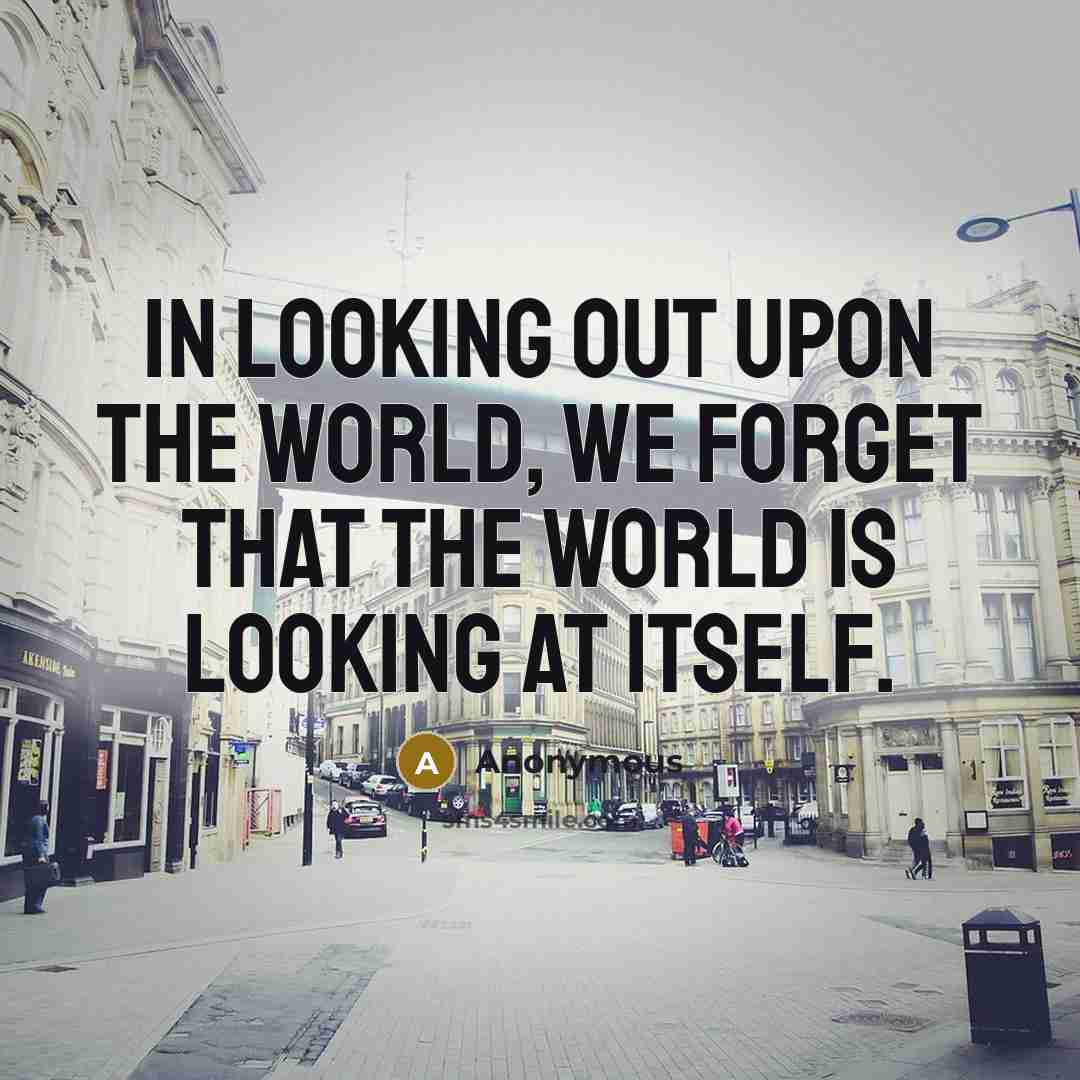 “In looking out upon the world, we forget that the world is looking at itself.” quote by Anonymous