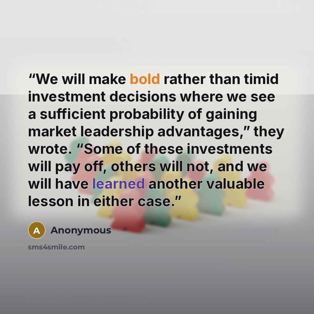 “We will make bold rather than timid investment decisions where we see a sufficient probability of gaining market leadership advantages,” they wrote. “Some of these investments will pay off, others will not, and we will have learned another valuable lesson in either case.” quote by Anonymous