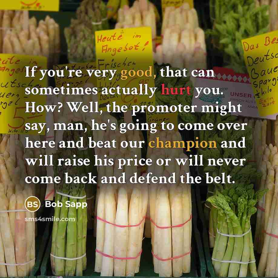 “If you're very good, that can sometimes actually hurt you. How? Well, the promoter might say, man, he's going to come over here and beat our champion and will raise his price or will never come back and defend the belt.” quote by Bob Sapp