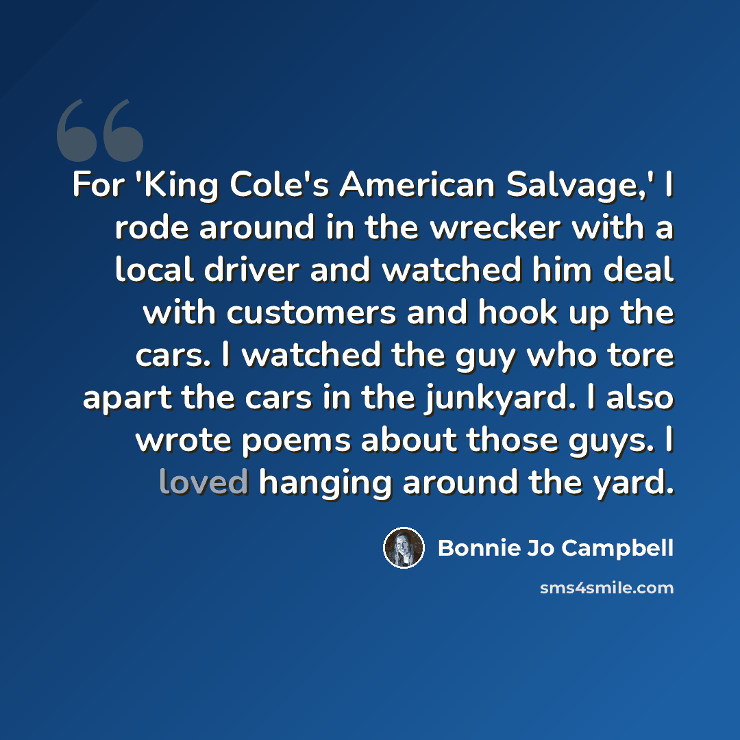 “For 'King Cole's American Salvage,' I rode around in the wrecker with a local driver and watched him deal with customers and hook up the cars. I watched the guy who tore apart the cars in the junkyard. I also wrote poems about those guys. I loved hanging around the yard.” quote by Bonnie Jo Campbell