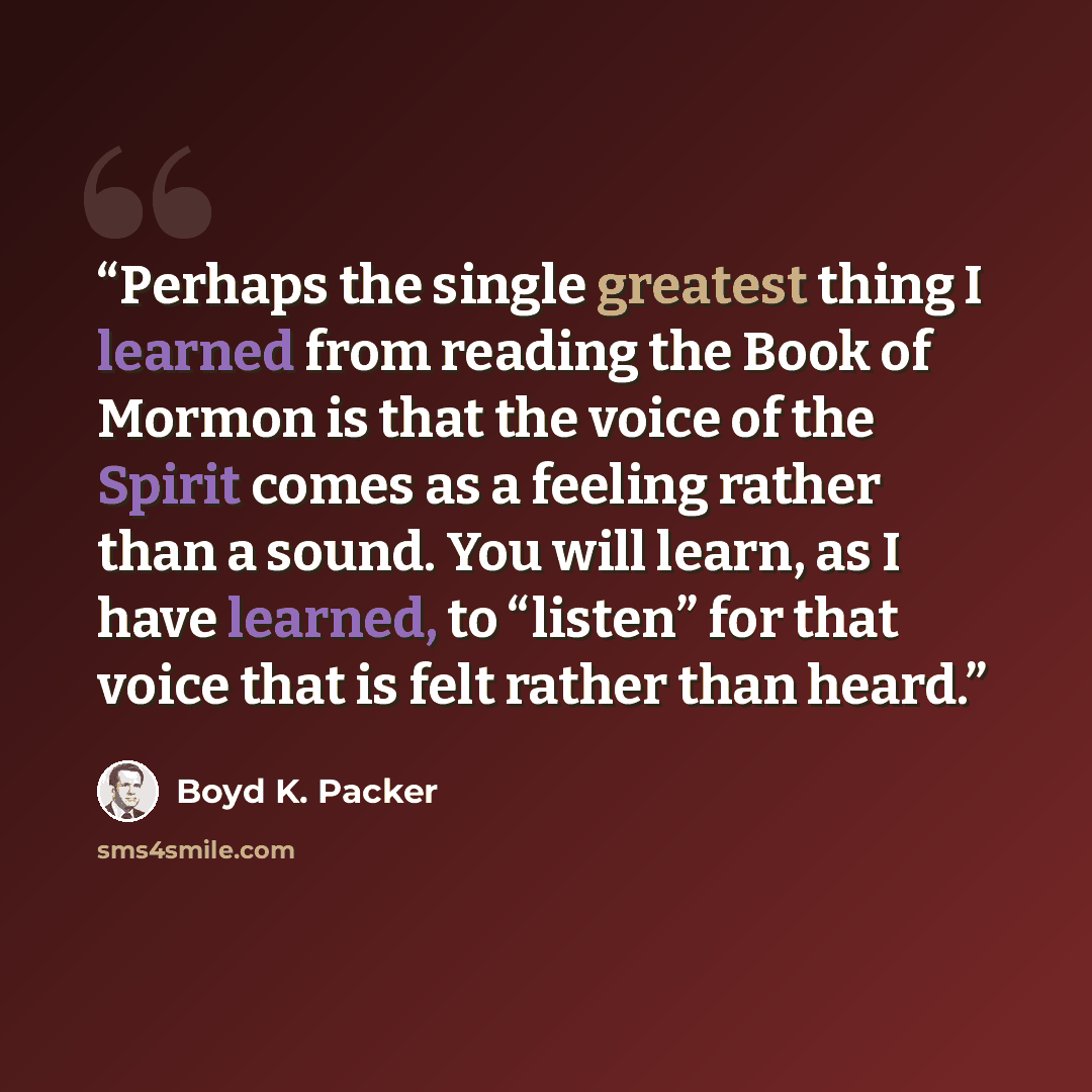 “Perhaps the single greatest thing I learned from reading the Book of Mormon is that the voice of the Spirit comes as a feeling rather than a sound. You will learn, as I have learned, to “listen” for that voice that is felt rather than heard.” quote by Boyd K. Packer