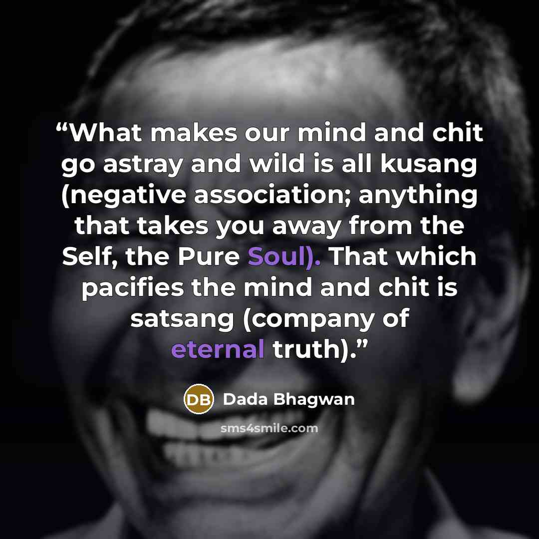 “What makes our mind and chit go astray and wild is all kusang (negative association; anything that takes you away from the Self, the Pure Soul). That which pacifies the mind and chit is satsang (company of eternal truth).” quote by Dada Bhagwan