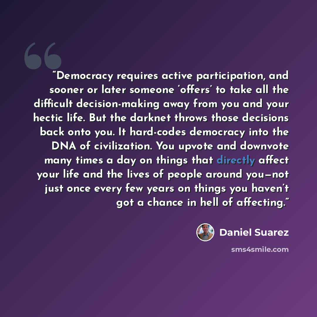 “Democracy requires active participation, and sooner or later someone ‘offers’ to take all the difficult decision-making away from you and your hectic life. But the darknet throws those decisions back onto you. It hard-codes democracy into the DNA of civilization. You upvote and downvote many times…” quote by Daniel Suarez