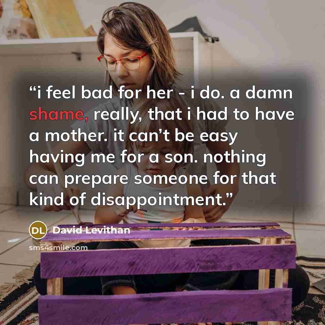 “i feel bad for her - i do. a damn shame, really, that i had to have a mother. it can’t be easy having me for a son. nothing can prepare someone for that kind of disappointment.” quote by David Levithan