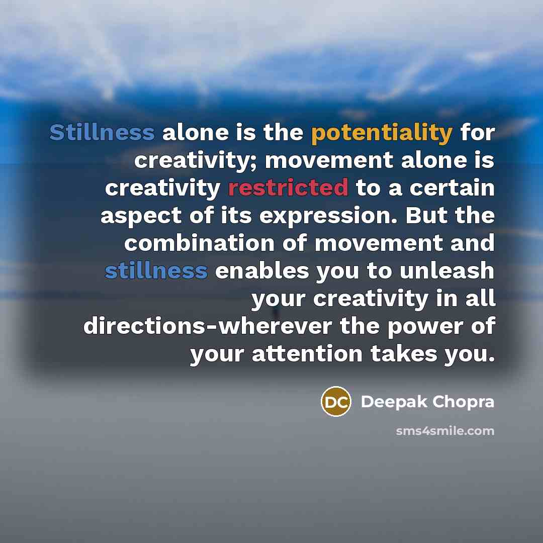 “Stillness alone is the potentiality for creativity; movement alone is creativity restricted to a certain aspect of its expression. But the combination of movement and stillness enables you to unleash your creativity in all directions-wherever the power of your attention takes you.” quote by Deepak Chopra
