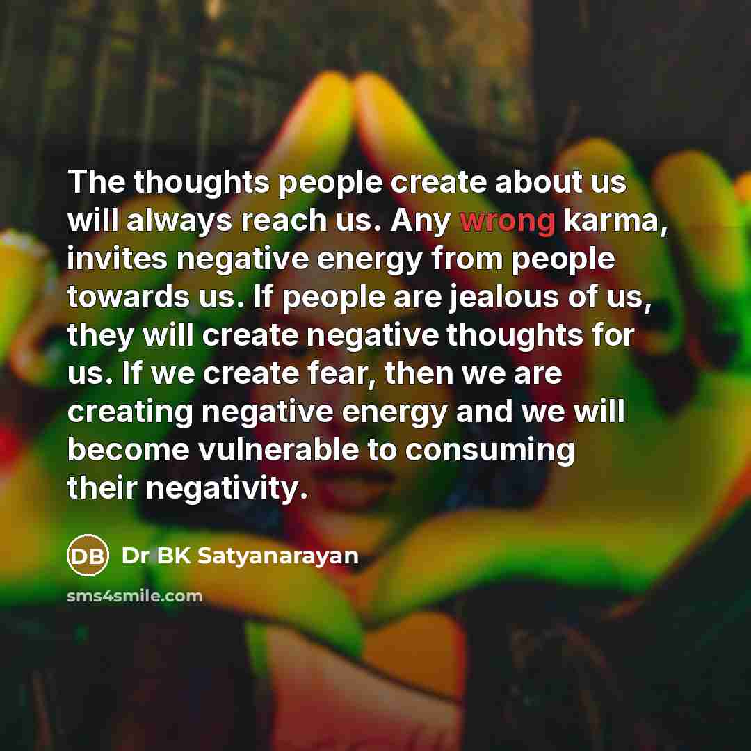 “The thoughts people create about us will always reach us. Any wrong karma, invites negative energy from people towards us. If people are jealous of us, they will create negative thoughts for us. If we create fear, then we are creating negative energy and we will become vulnerable to consuming…” quote by Dr BK Satyanarayan