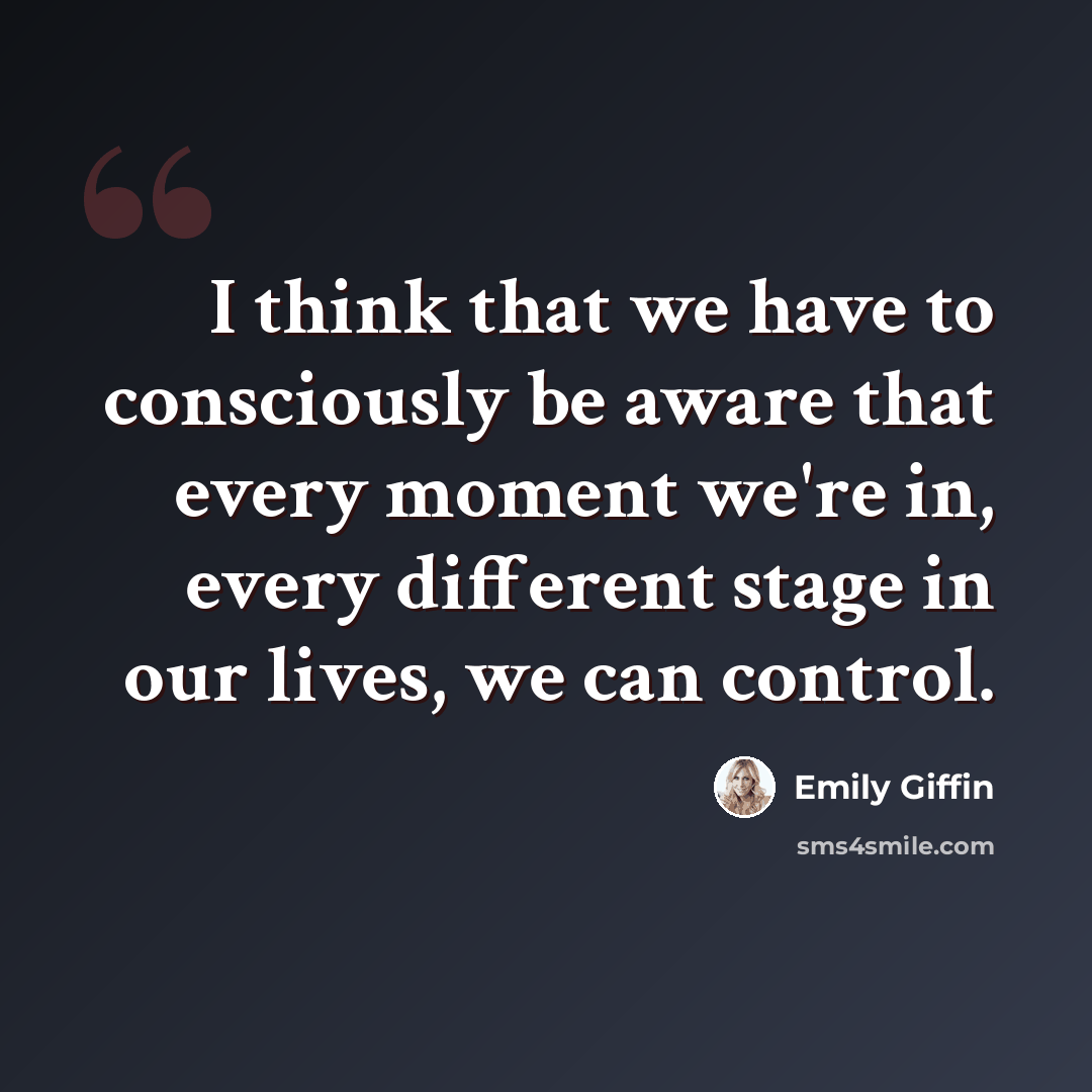 “I think that we have to consciously be aware that every moment we're in, every different stage in our lives, we can control.” quote by Emily Giffin