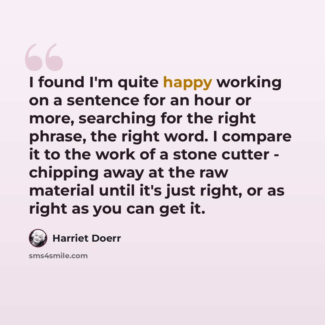 “I found I'm quite happy working on a sentence for an hour or more, searching for the right phrase, the right word. I compare it to the work of a stone cutter - chipping away at the raw material until it's just right, or as right as you can get it.” quote by Harriet Doerr