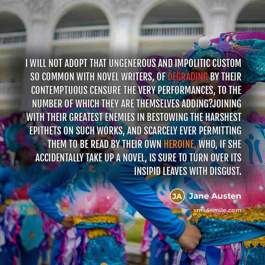 “I will not adopt that ungenerous and impolitic custom so common with novel writers, of degrading by their contemptuous censure the very performances, to the number of which they are themselves adding?joining with their greatest enemies in bestowing the harshest epithets on such works, and scarcely…” quote by Jane Austen