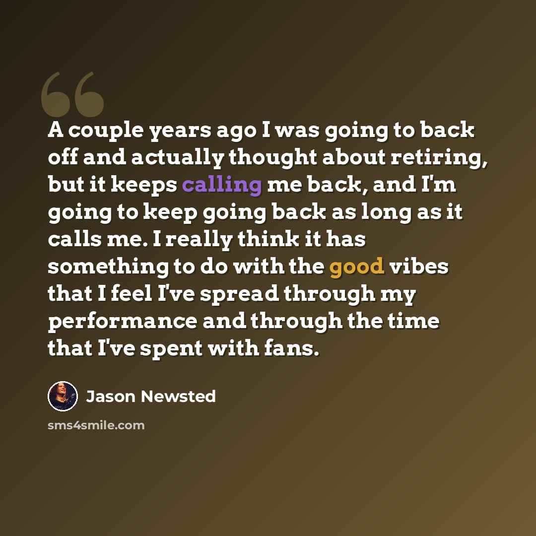 “A couple years ago I was going to back off and actually thought about retiring, but it keeps calling me back, and I'm going to keep going back as long as it calls me. I really think it has something to do with the good vibes that I feel I've spread through my performance and through the time that…” quote by Jason Newsted