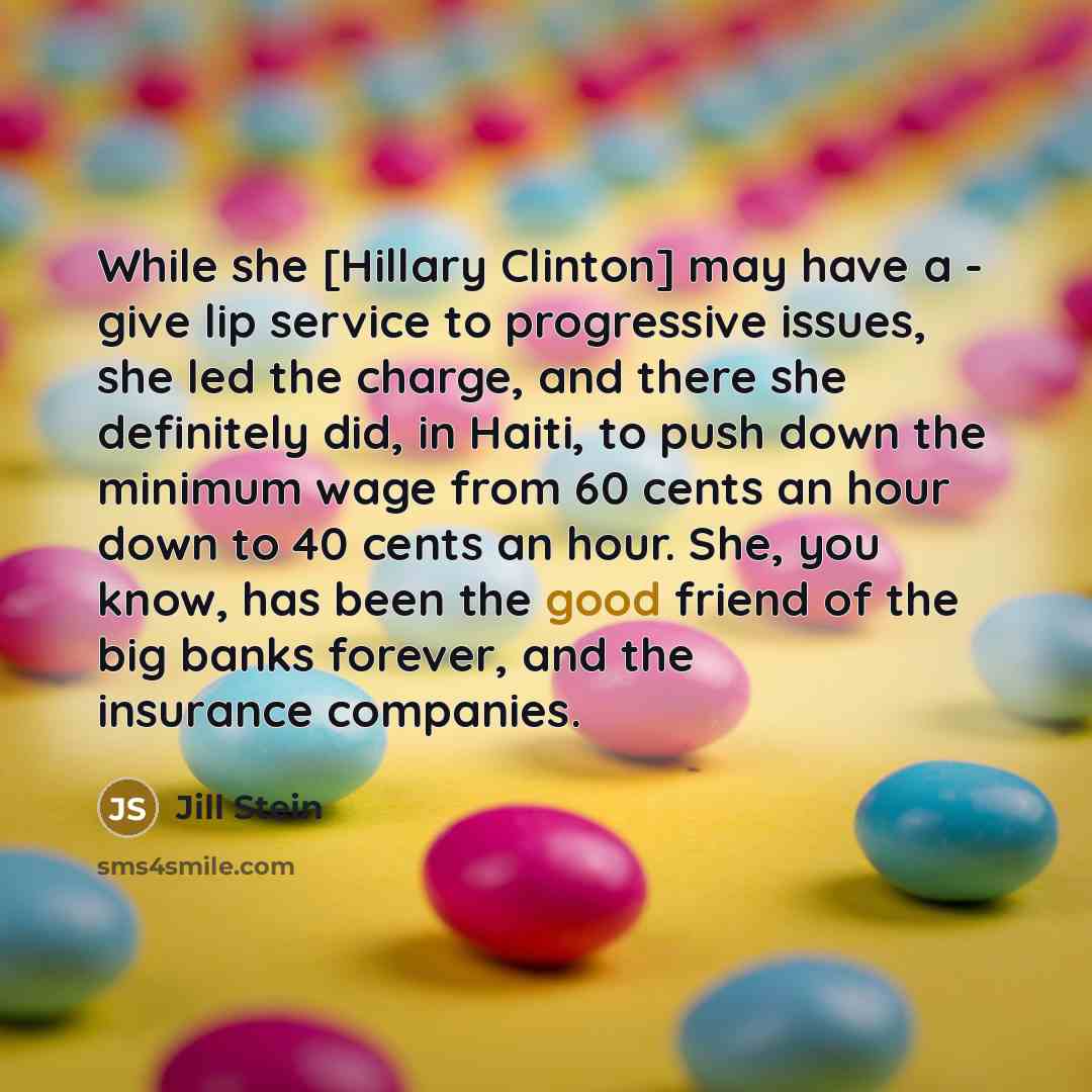 “While she [Hillary Clinton] may have a - give lip service to progressive issues, she led the charge, and there she definitely did, in Haiti, to push down the minimum wage from 60 cents an hour down to 40 cents an hour. She, you know, has been the good friend of the big banks forever, and the…” quote by Jill Stein