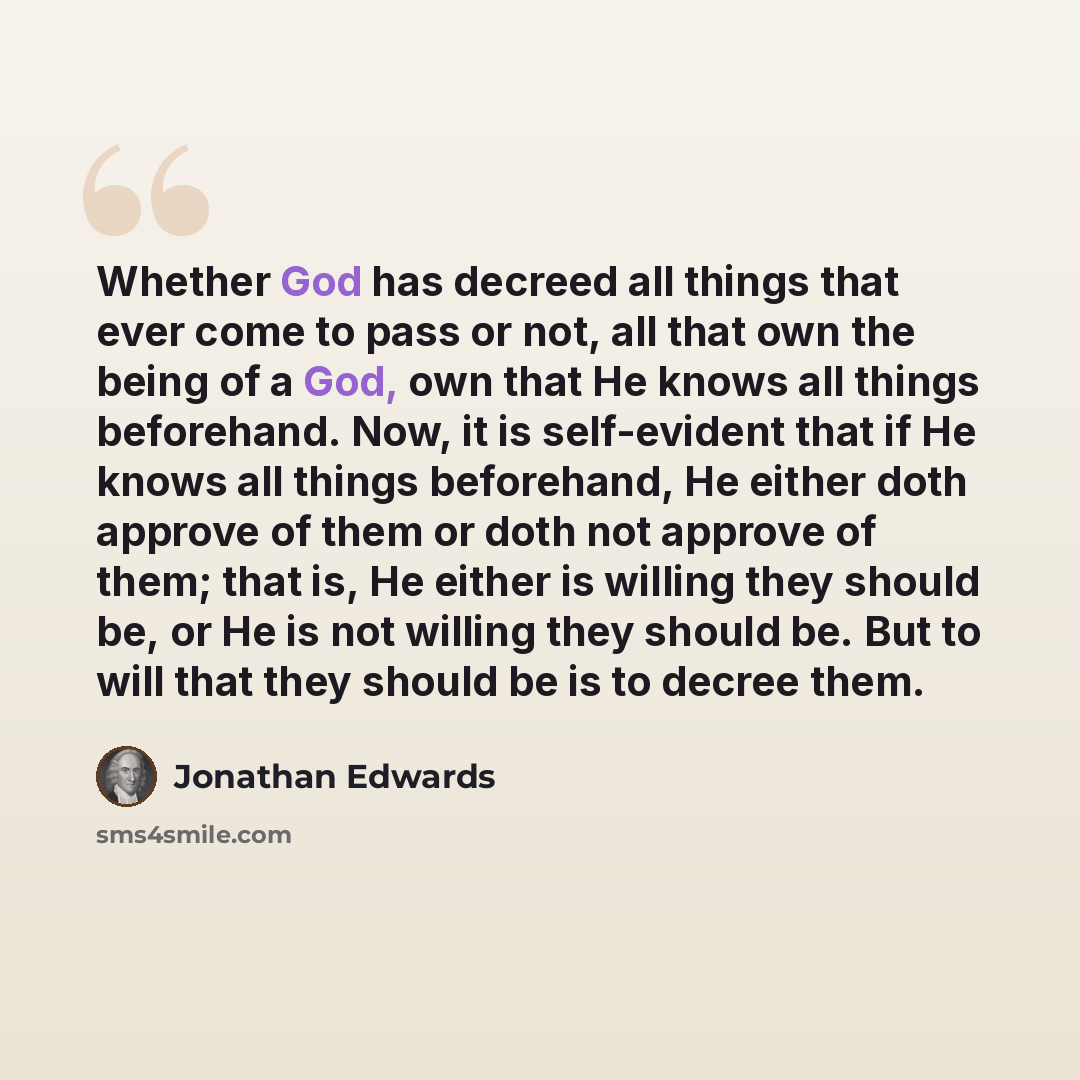 “Whether God has decreed all things that ever come to pass or not, all that own the being of a God, own that He knows all things beforehand. Now, it is self-evident that if He knows all things beforehand, He either doth approve of them or doth not approve of them; that is, He either is willing they…” quote by Jonathan Edwards