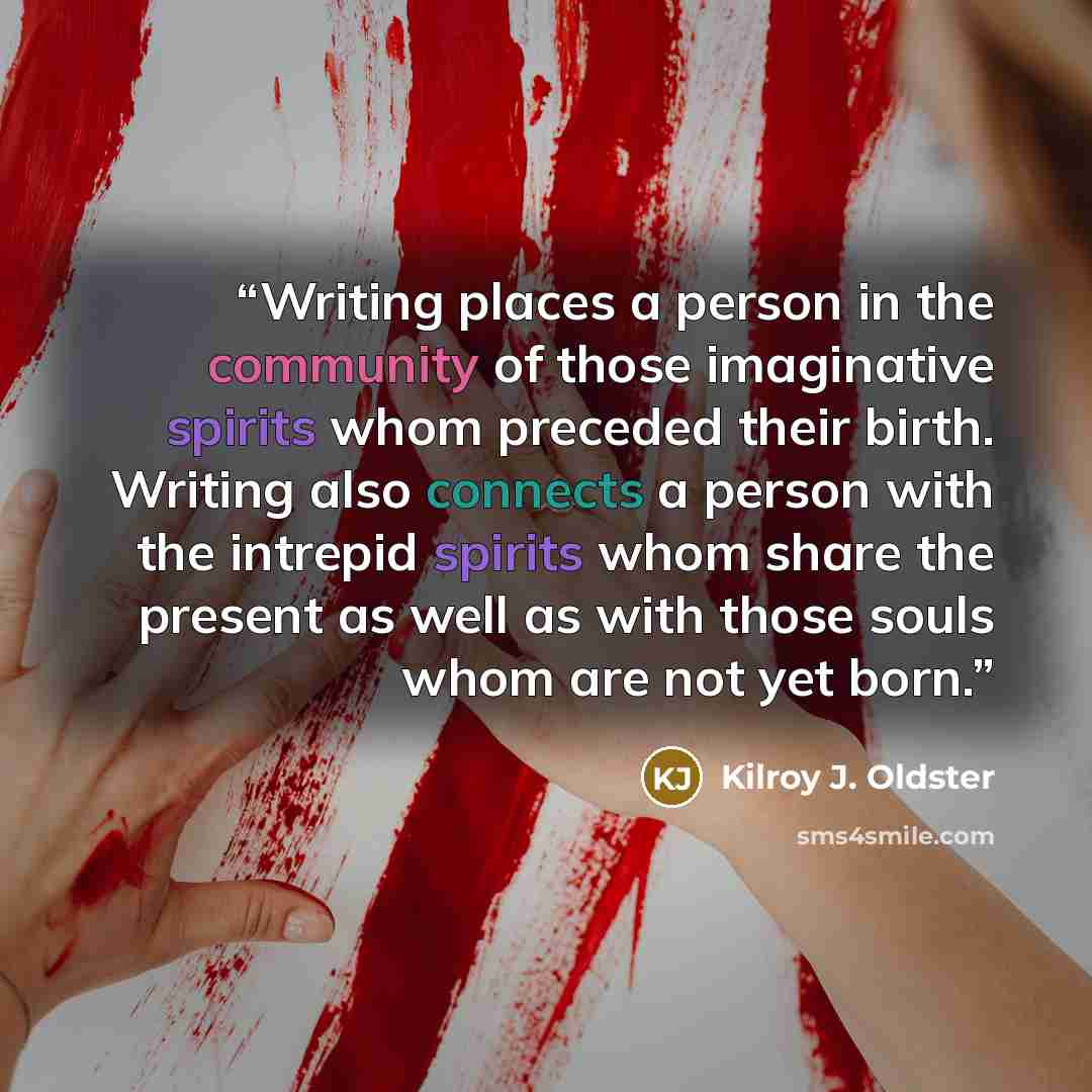 “Writing places a person in the community of those imaginative spirits whom preceded their birth. Writing also connects a person with the intrepid spirits whom share the present as well as with those souls whom are not yet born.” quote by Kilroy J. Oldster