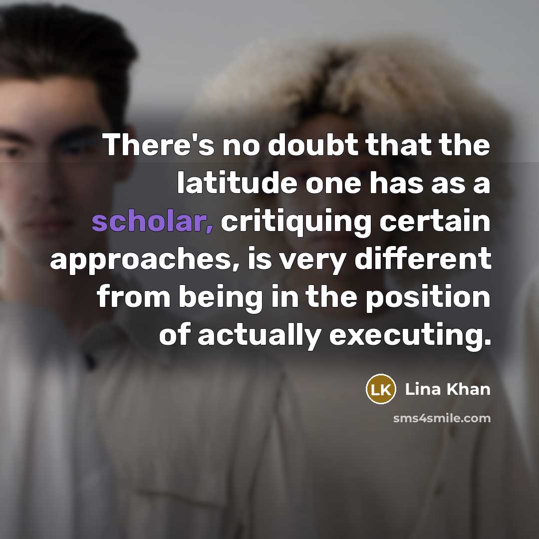 “There's no doubt that the latitude one has as a scholar, critiquing certain approaches, is very different from being in the position of actually executing.” quote by Lina Khan