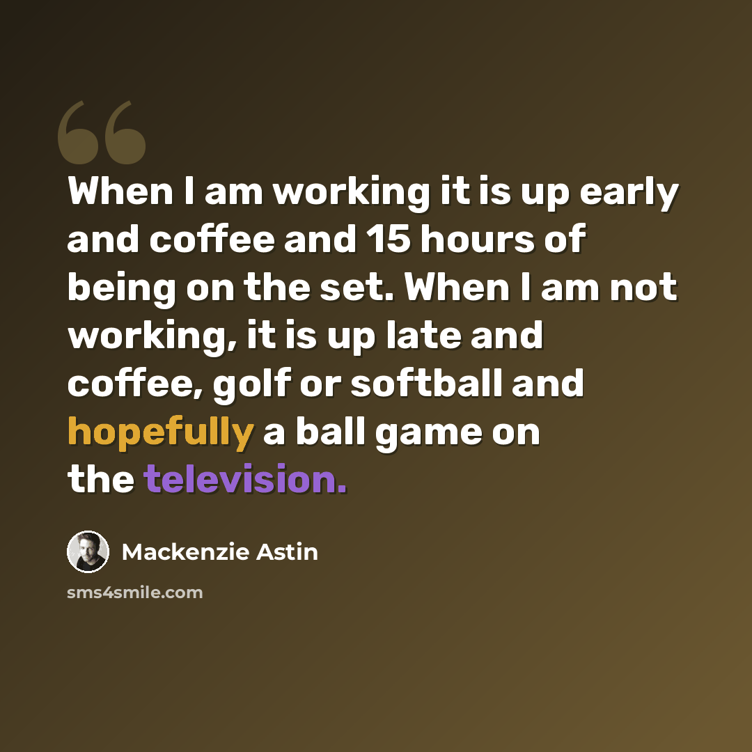 “When I am working it is up early and coffee and 15 hours of being on the set. When I am not working, it is up late and coffee, golf or softball and hopefully a ball game on the television.” quote by Mackenzie Astin