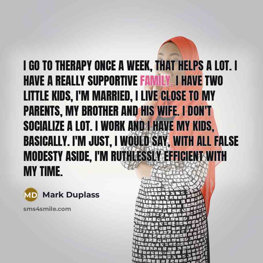 “I go to therapy once a week, that helps a lot. I have a really supportive family. I have two little kids, I'm married, I live close to my parents, my brother and his wife. I don't socialize a lot. I work and I have my kids, basically. I'm just, I would say, with all false modesty aside, I'm…” quote by Mark Duplass