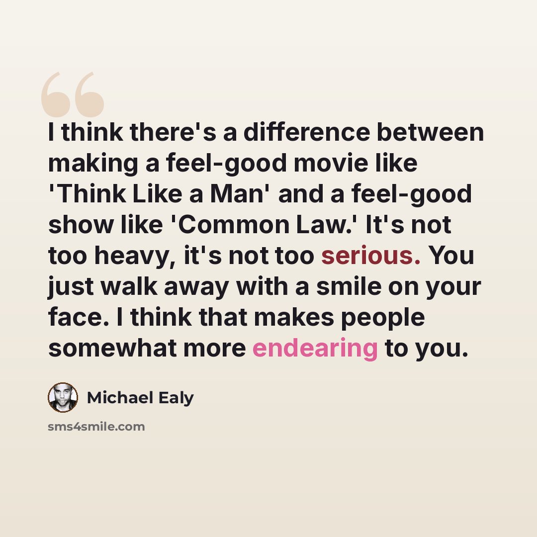 “I think there's a difference between making a feel-good movie like 'Think Like a Man' and a feel-good show like 'Common Law.' It's not too heavy, it's not too serious. You just walk away with a smile on your face. I think that makes people somewhat more endearing to you.” quote by Michael Ealy