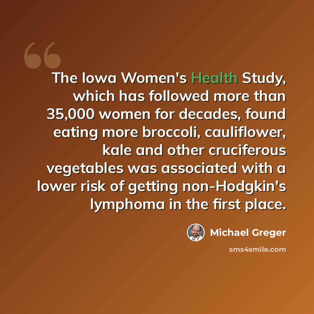 “The Iowa Women's Health Study, which has followed more than 35,000 women for decades, found eating more broccoli, cauliflower, kale and other cruciferous vegetables was associated with a lower risk of getting non-Hodgkin's lymphoma in the first place.” quote by Michael Greger