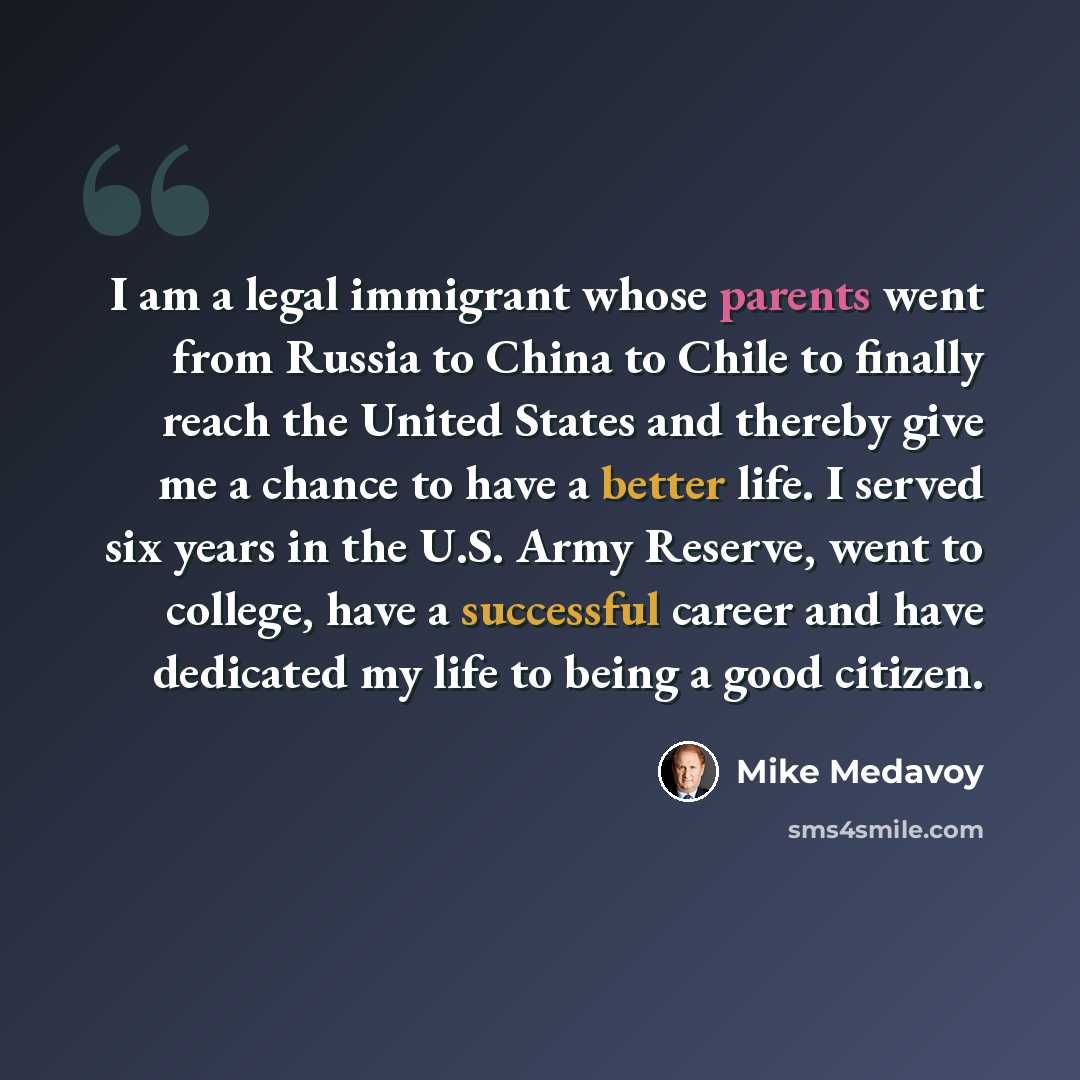 “I am a legal immigrant whose parents went from Russia to China to Chile to finally reach the United States and thereby give me a chance to have a better life. I served six years in the U.S. Army Reserve, went to college, have a successful career and have dedicated my life to being a good citizen.” quote by Mike Medavoy