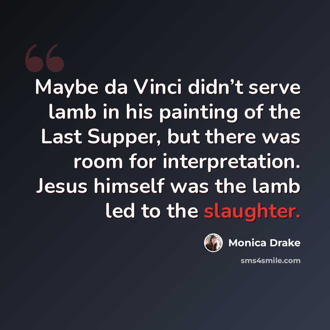 “Maybe da Vinci didn’t serve lamb in his painting of the Last Supper, but there was room for interpretation. Jesus himself was the lamb led to the slaughter.” quote by Monica Drake