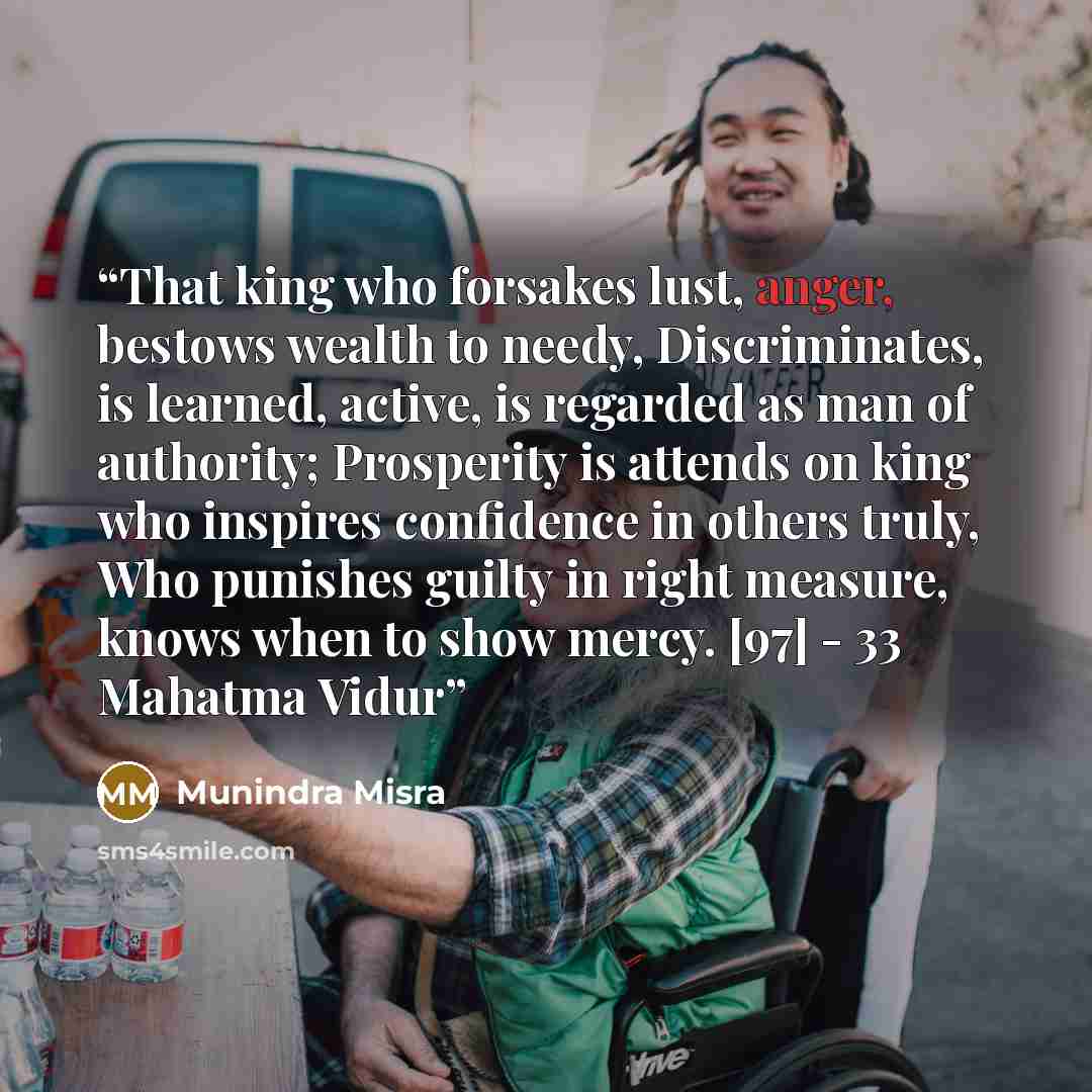 “That king who forsakes lust, anger, bestows wealth to needy, Discriminates, is learned, active, is regarded as man of authority; Prosperity is attends on king who inspires confidence in others truly, Who punishes guilty in right measure, knows when to show mercy. [97] - 33 Mahatma Vidur” quote by Munindra Misra