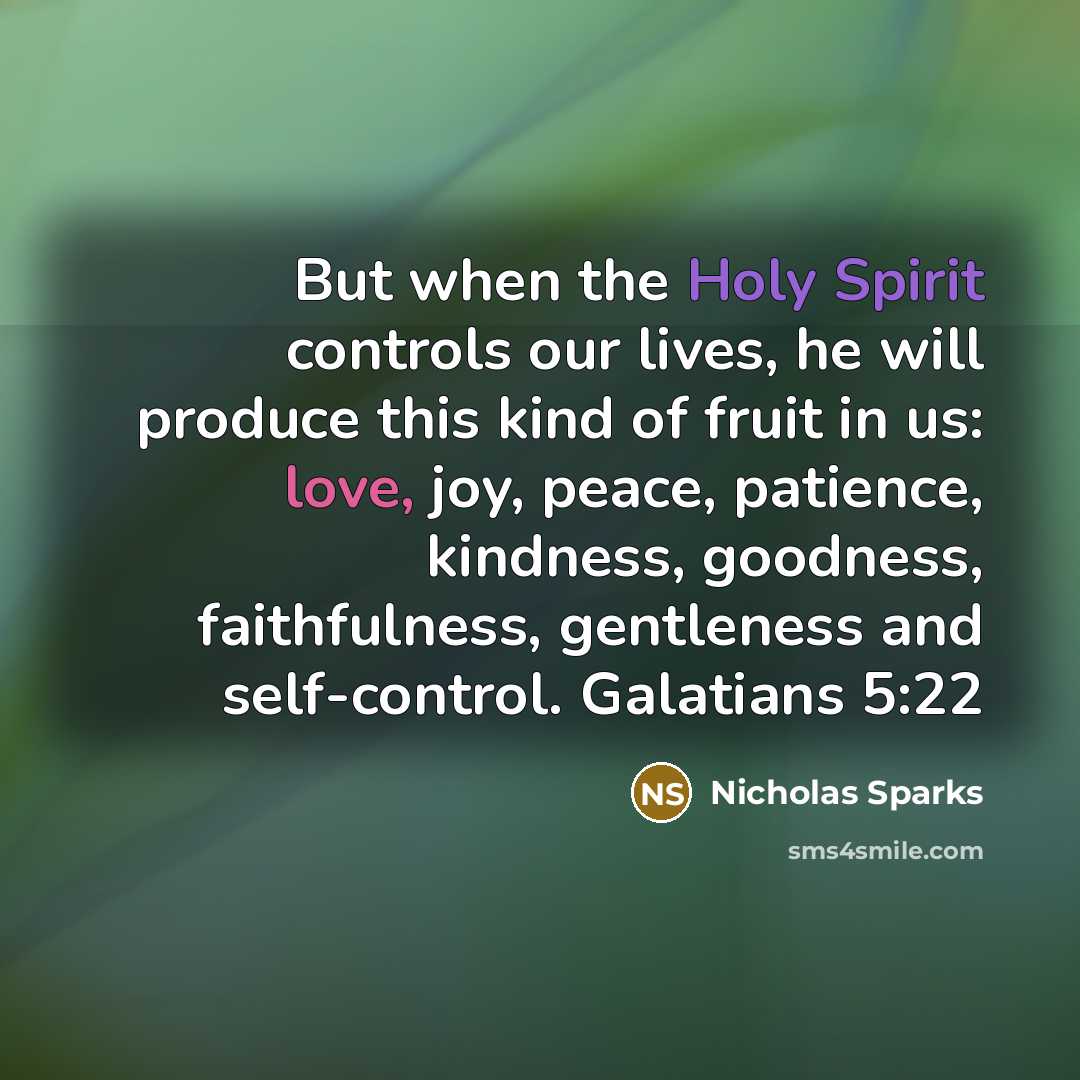 “But when the Holy Spirit controls our lives, he will produce this kind of fruit in us: love, joy, peace, patience, kindness, goodness, faithfulness, gentleness and self-control. Galatians 5:22” quote by Nicholas Sparks