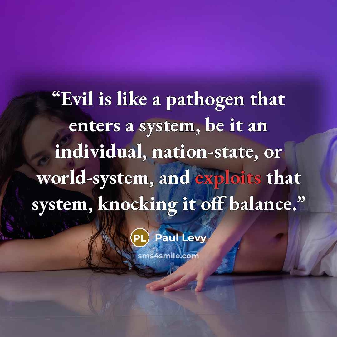 “Evil is like a pathogen that enters a system, be it an individual, nation-state, or world-system, and exploits that system, knocking it off balance.” quote by Paul Levy