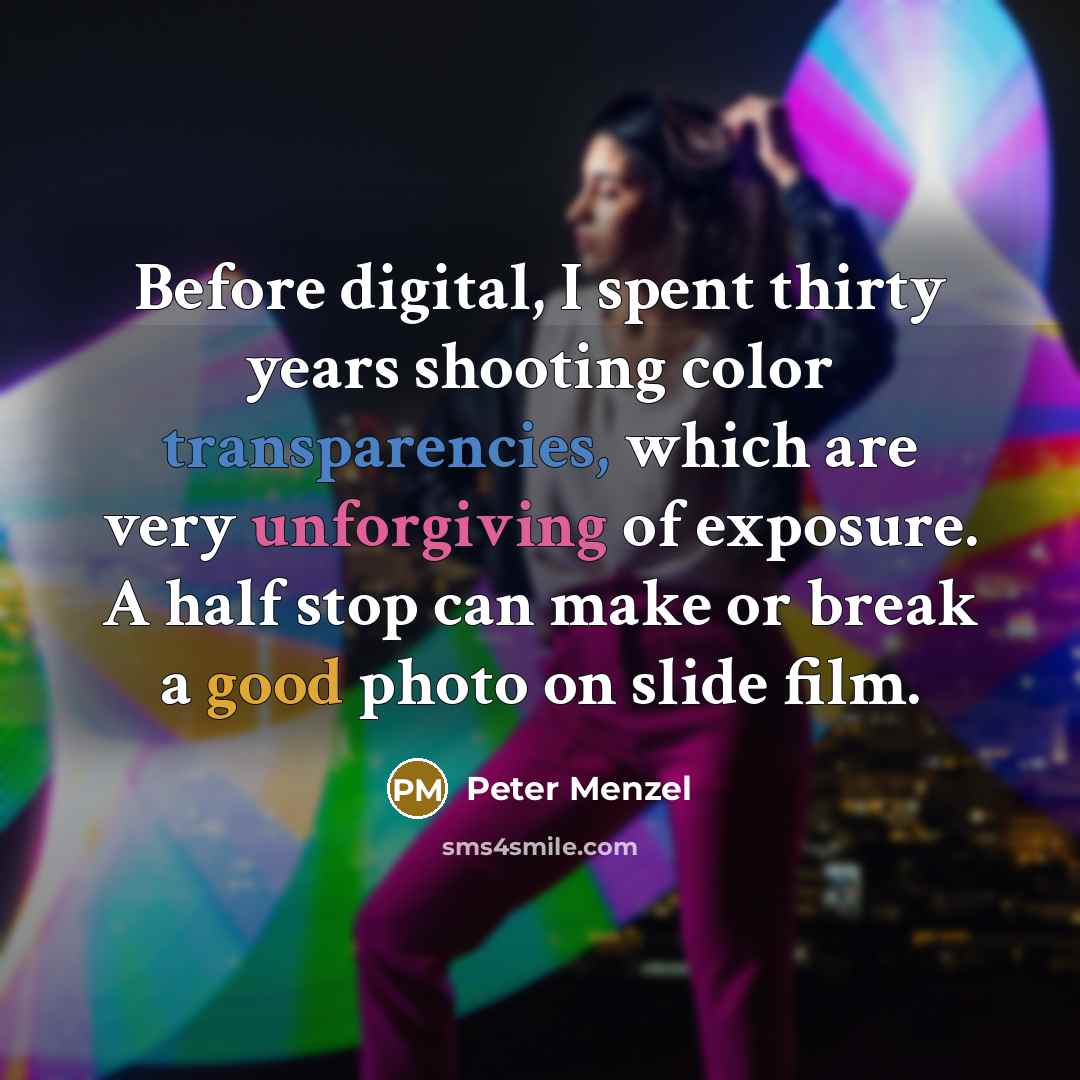 “Before digital, I spent thirty years shooting color transparencies, which are very unforgiving of exposure. A half stop can make or break a good photo on slide film.” quote by Peter Menzel