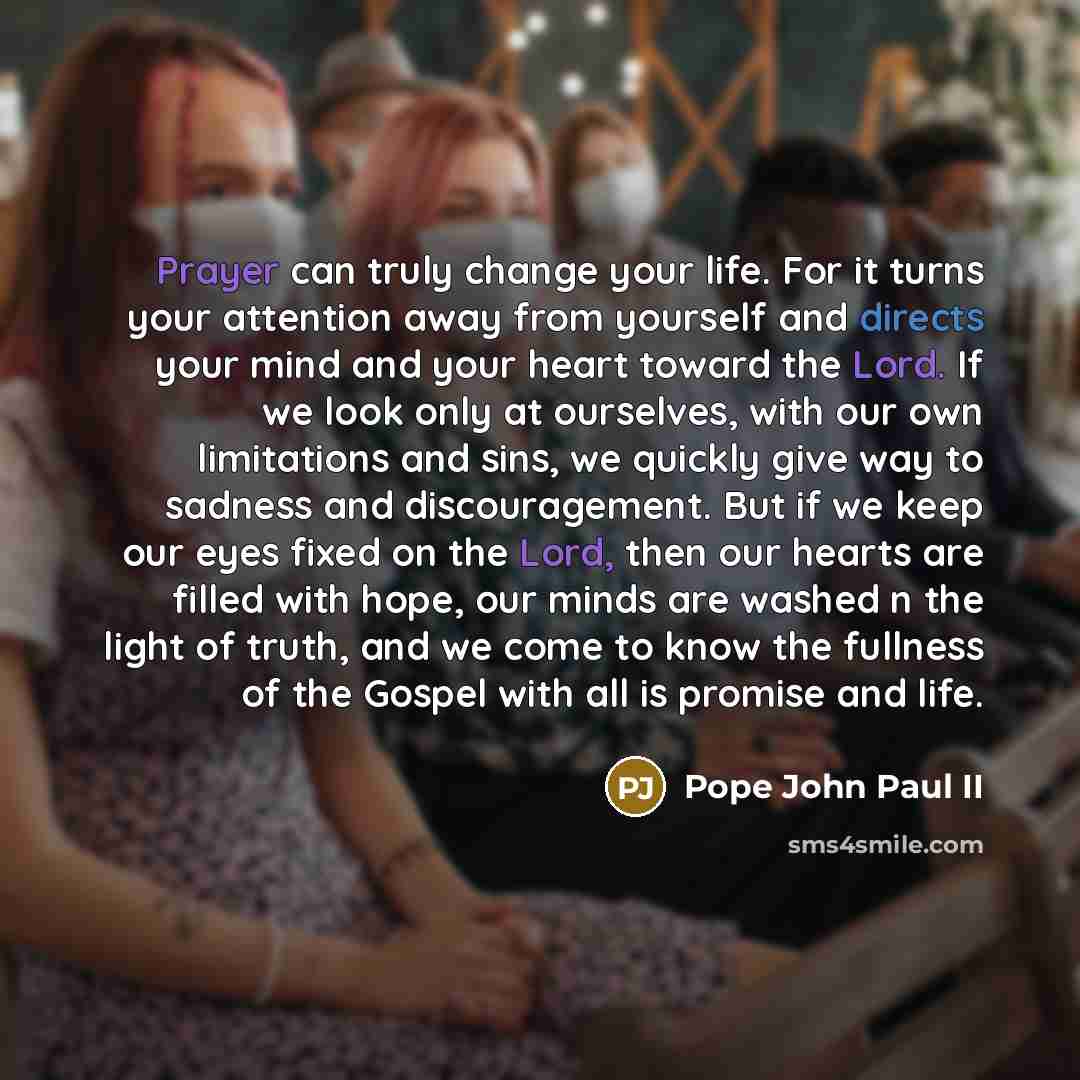 “Prayer can truly change your life. For it turns your attention away from yourself and directs your mind and your heart toward the Lord. If we look only at ourselves, with our own limitations and sins, we quickly give way to sadness and discouragement. But if we keep our eyes fixed on the Lord…” quote by Pope John Paul II