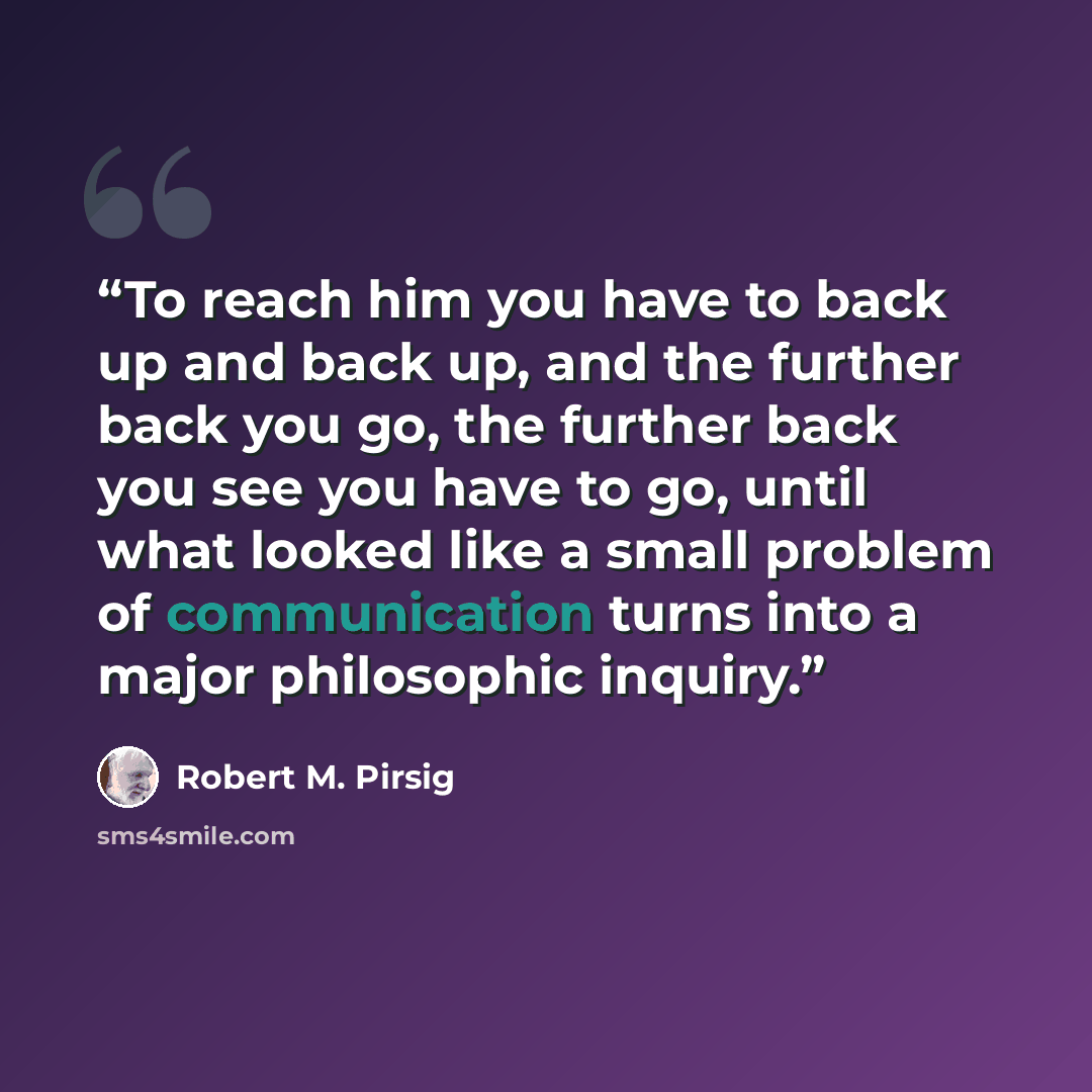 “To reach him you have to back up and back up, and the further back you go, the further back you see you have to go, until what looked like a small problem of communication turns into a major philosophic inquiry.” quote by Robert M. Pirsig