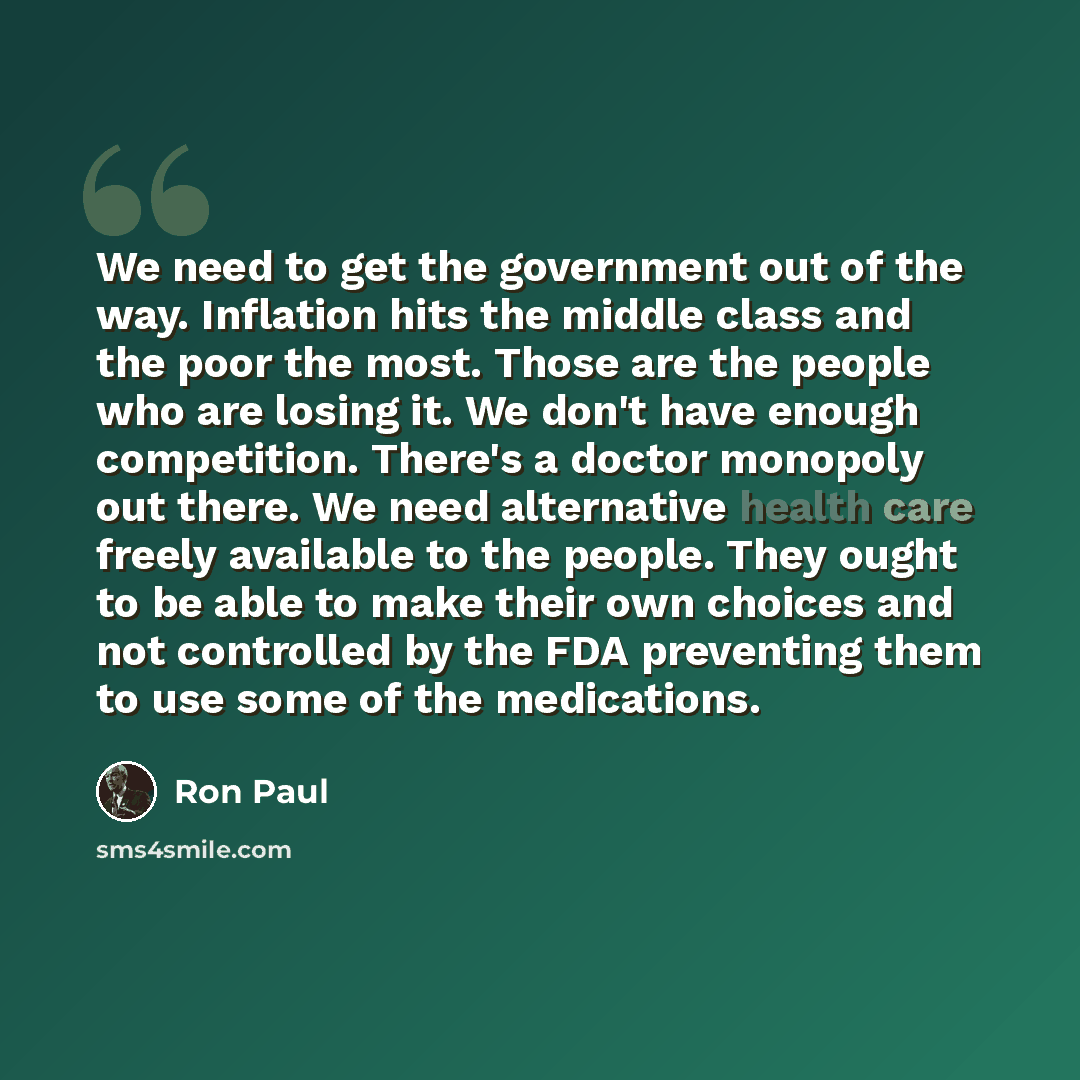 “We need to get the government out of the way. Inflation hits the middle class and the poor the most. Those are the people who are losing it. We don't have enough competition. There's a doctor monopoly out there. We need alternative health care freely available to the people. They ought to be able…” quote by Ron Paul