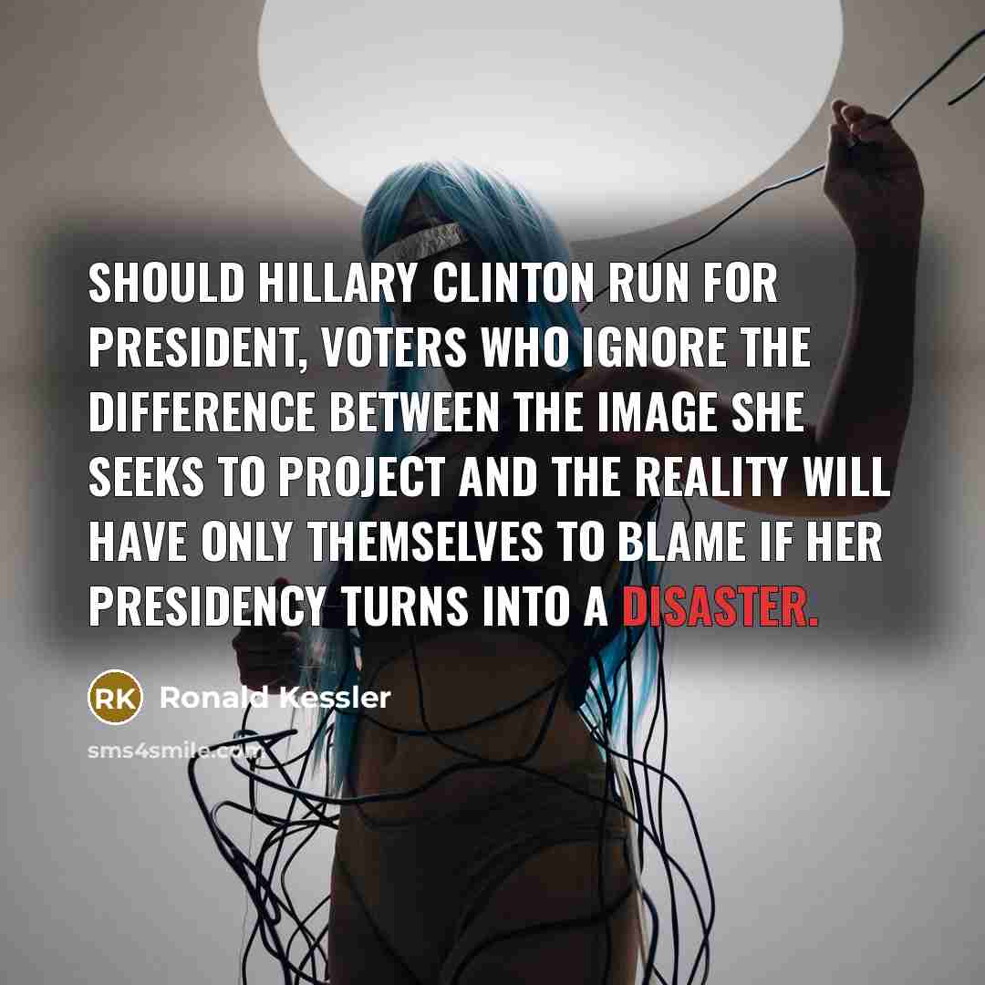 “Should Hillary Clinton run for president, voters who ignore the difference between the image she seeks to project and the reality will have only themselves to blame if her presidency turns into a disaster.” quote by Ronald Kessler