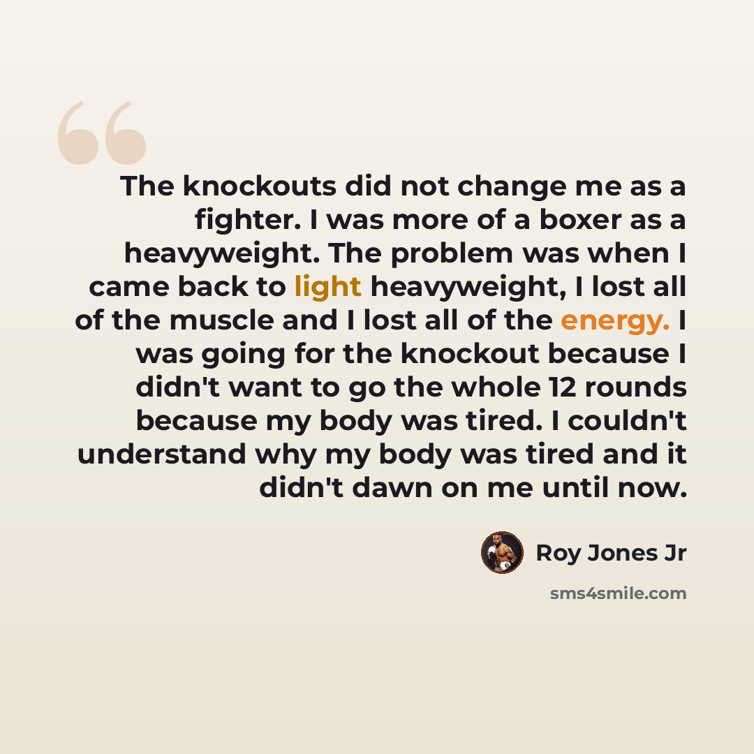“The knockouts did not change me as a fighter. I was more of a boxer as a heavyweight. The problem was when I came back to light heavyweight, I lost all of the muscle and I lost all of the energy. I was going for the knockout because I didn't want to go the whole 12 rounds because my body was…” quote by Roy Jones Jr