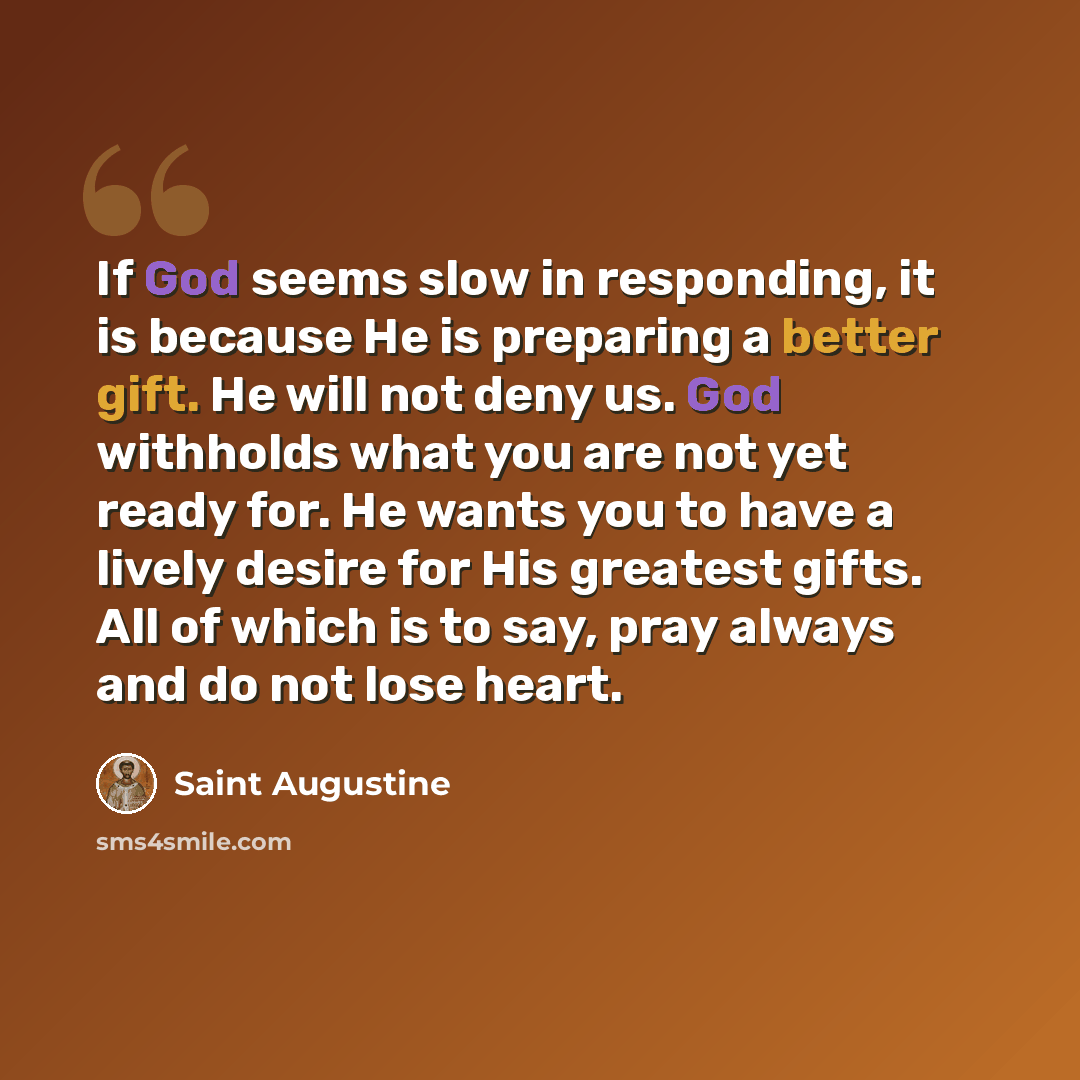 “If God seems slow in responding, it is because He is preparing a better gift. He will not deny us. God withholds what you are not yet ready for. He wants you to have a lively desire for His greatest gifts. All of which is to say, pray always and do not lose heart.” quote by Saint Augustine