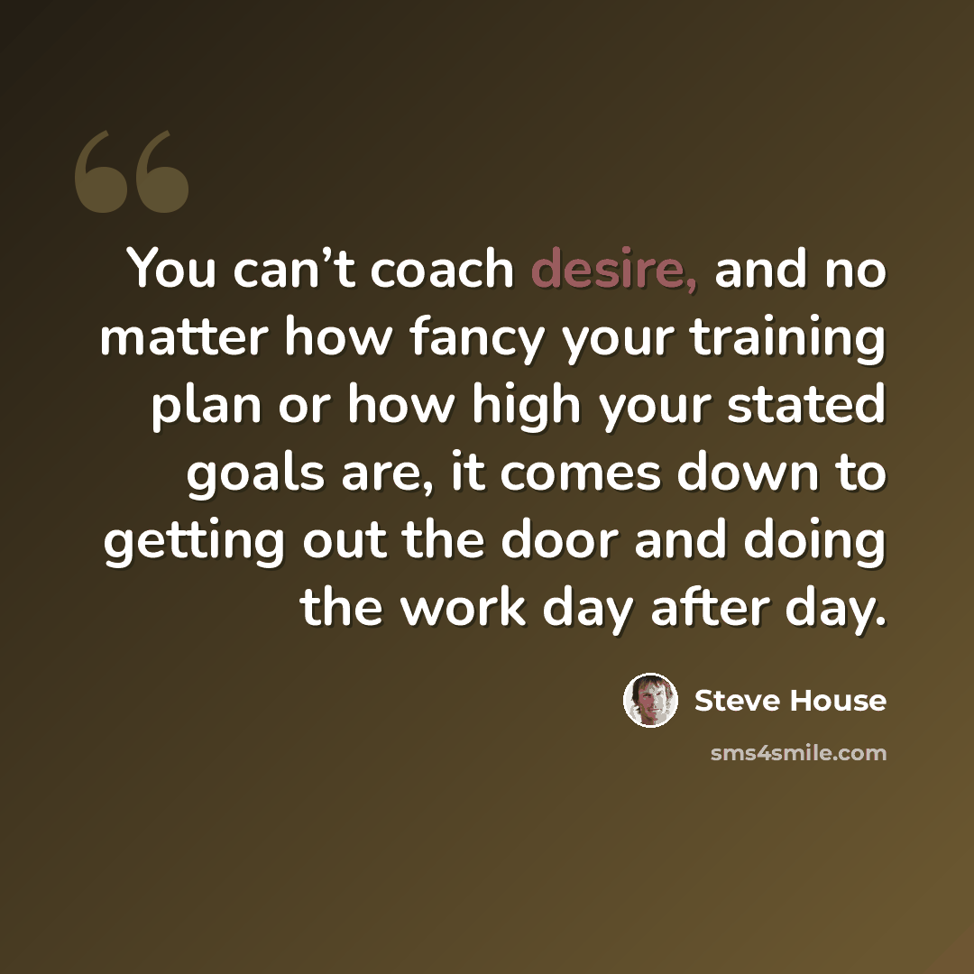“You can’t coach desire, and no matter how fancy your training plan or how high your stated goals are, it comes down to getting out the door and doing the work day after day.” quote by Steve House