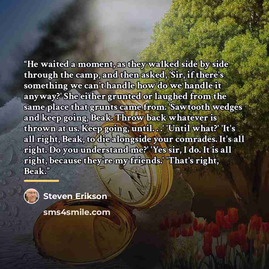 “He waited a moment, as they walked side by side through the camp, and then asked, 'Sir, if there's something we can't handle how do we handle it anyway?' She either grunted or laughed from the same place that grunts came from. 'Sawtooth wedges and keep going, Beak. Throw back whatever is thrown at…” quote by Steven Erikson