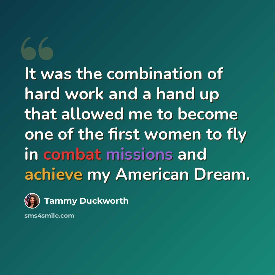 “It was the combination of hard work and a hand up that allowed me to become one of the first women to fly in combat missions and achieve my American Dream.” quote by Tammy Duckworth