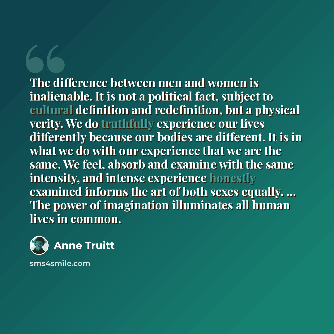 “The difference between men and women is inalienable. It is not a political fact, subject to cultural definition and redefinition, but a physical verity. We do truthfully experience our lives differently because our bodies are different. It is in what we do with our experience that we are the same…” quote by Anne Truitt
