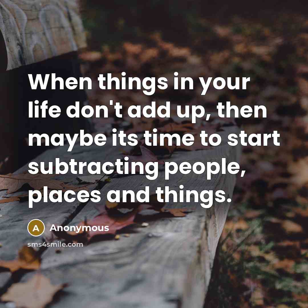 “When things in your life don't add up, then maybe its time to start subtracting people, places and things.” quote by Anonymous