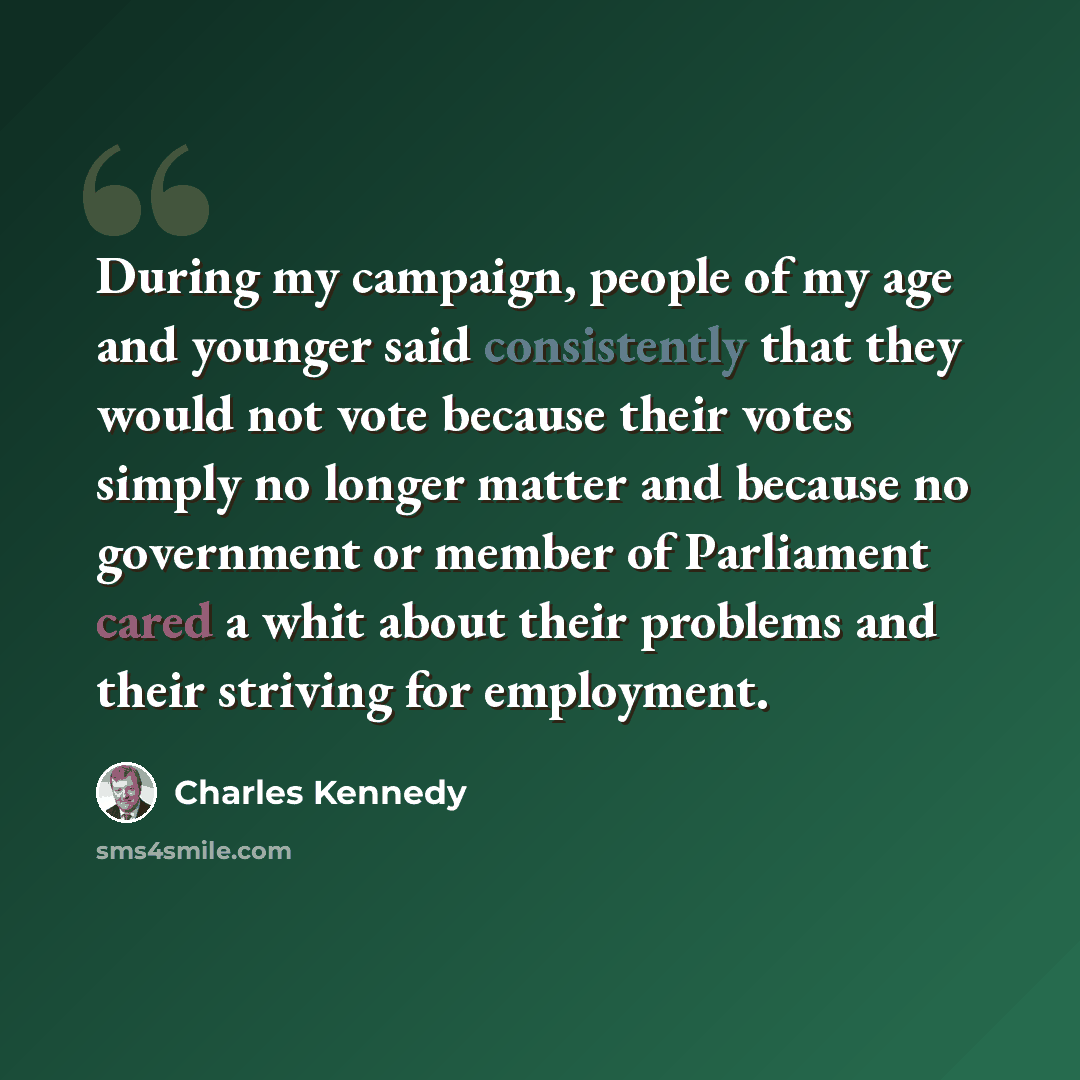 “During my campaign, people of my age and younger said consistently that they would not vote because their votes simply no longer matter and because no government or member of Parliament cared a whit about their problems and their striving for employment.” quote by Charles Kennedy