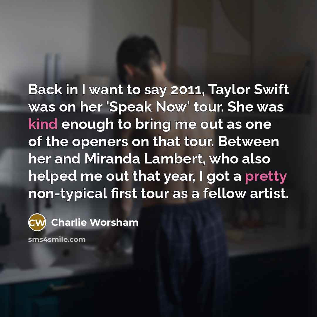 “Back in I want to say 2011, Taylor Swift was on her 'Speak Now' tour. She was kind enough to bring me out as one of the openers on that tour. Between her and Miranda Lambert, who also helped me out that year, I got a pretty non-typical first tour as a fellow artist.” quote by Charlie Worsham