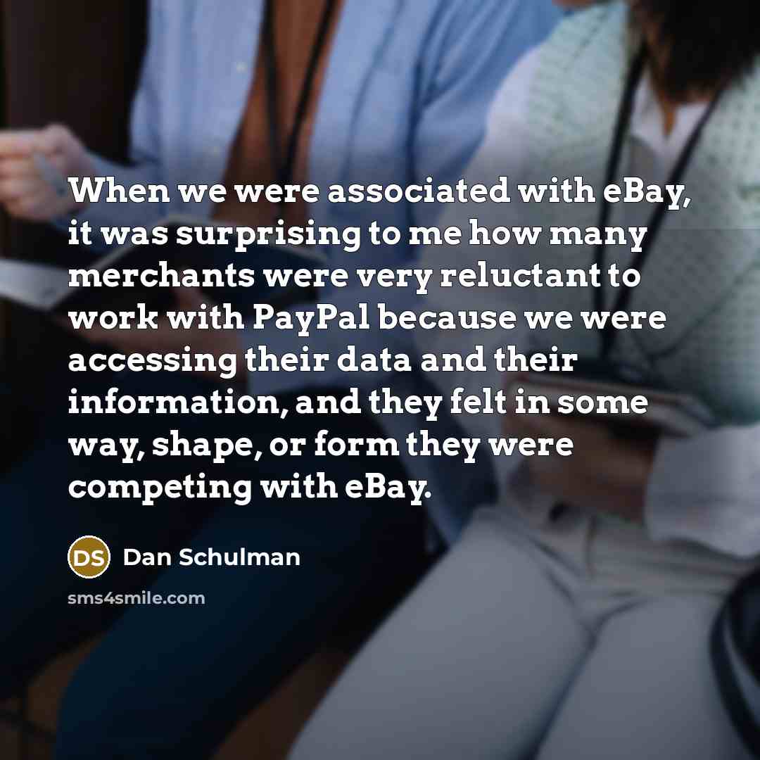 “When we were associated with eBay, it was surprising to me how many merchants were very reluctant to work with PayPal because we were accessing their data and their information, and they felt in some way, shape, or form they were competing with eBay.” quote by Dan Schulman