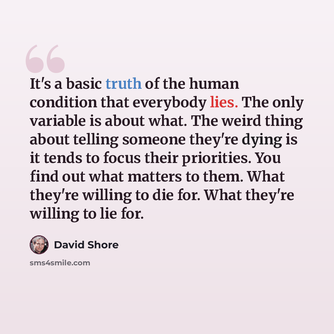 “It's a basic truth of the human condition that everybody lies. The only variable is about what. The weird thing about telling someone they're dying is it tends to focus their priorities. You find out what matters to them. What they're willing to die for. What they're willing to lie for.” quote by David Shore