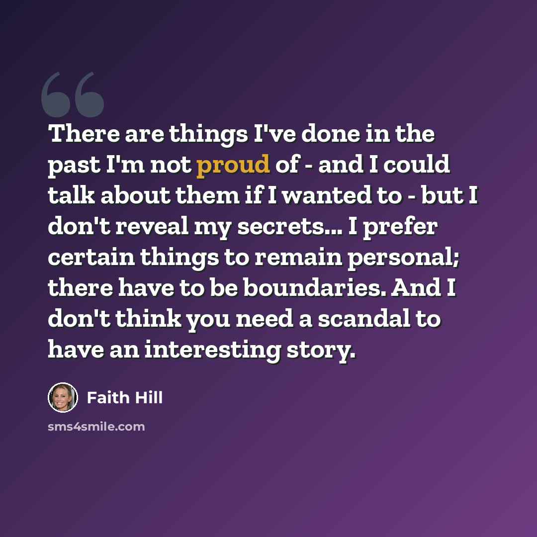 “There are things I've done in the past I'm not proud of - and I could talk about them if I wanted to - but I don't reveal my secrets... I prefer certain things to remain personal; there have to be boundaries. And I don't think you need a scandal to have an interesting story.” quote by Faith Hill