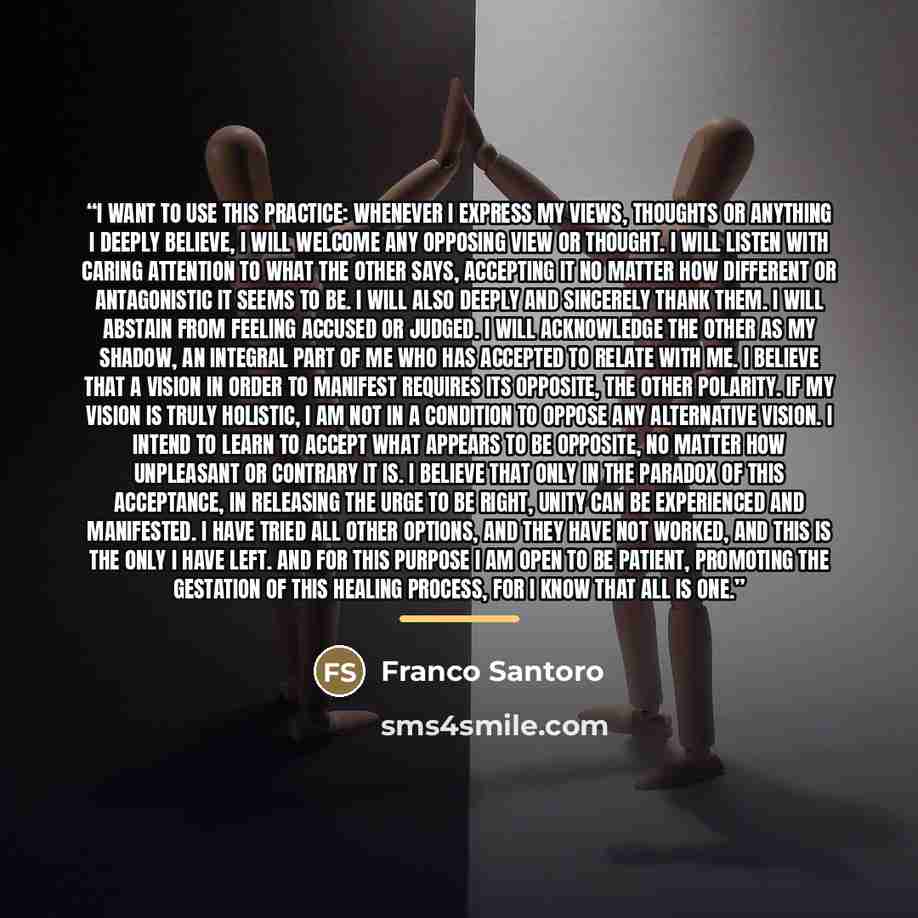 “I want to use this practice: Whenever I express my views, thoughts or anything I deeply believe, I will welcome any opposing view or thought. I will listen with caring attention to what the other says, accepting it no matter how different or antagonistic it seems to be. I will also deeply and…” quote by Franco Santoro