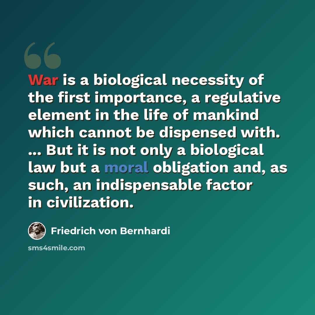 “War is a biological necessity of the first importance, a regulative element in the life of mankind which cannot be dispensed with. ... But it is not only a biological law but a moral obligation and, as such, an indispensable factor in civilization.” quote by Friedrich von Bernhardi