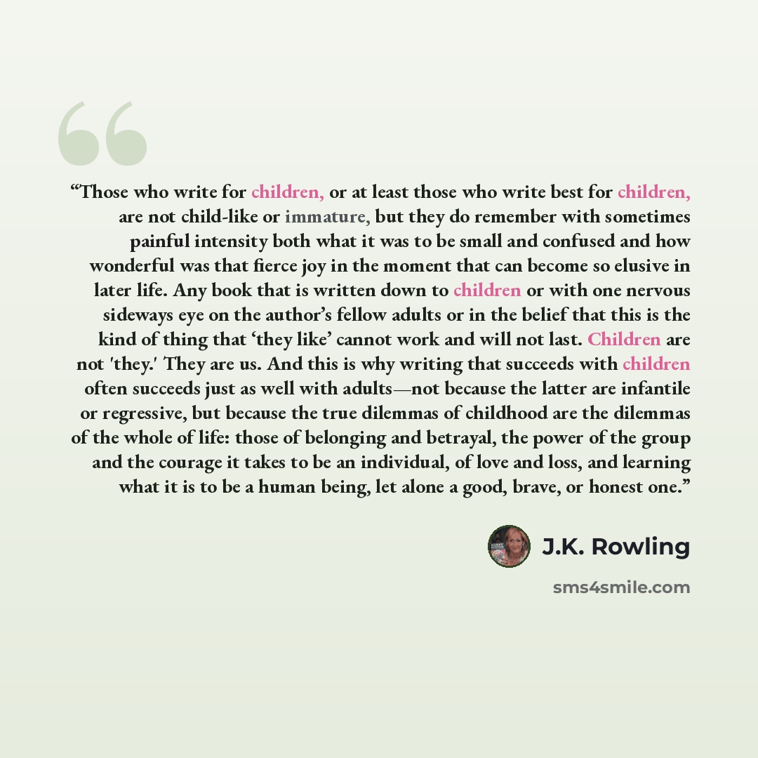 “Those who write for children, or at least those who write best for children, are not child-like or immature, but they do remember with sometimes painful intensity both what it was to be small and confused and how wonderful was that fierce joy in the moment that can become so elusive in later life…” quote by J.K. Rowling
