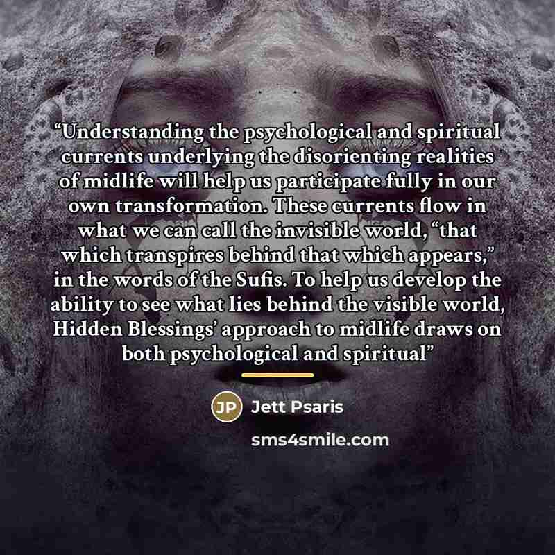 “Understanding the psychological and spiritual currents underlying the disorienting realities of midlife will help us participate fully in our own transformation. These currents flow in what we can call the invisible world, “that which transpires behind that which appears,” in the words of the…” quote by Jett Psaris