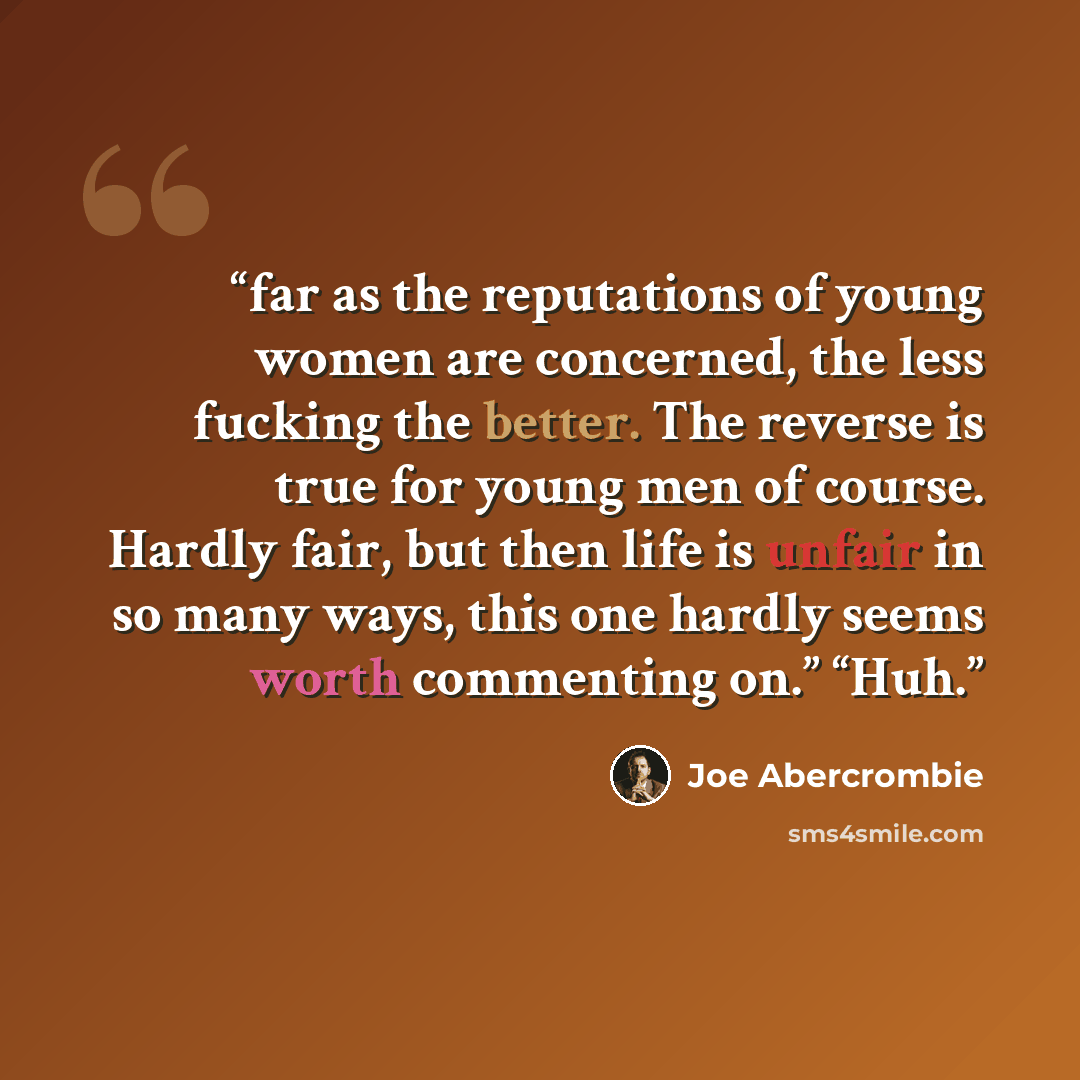 “far as the reputations of young women are concerned, the less fucking the better. The reverse is true for young men of course. Hardly fair, but then life is unfair in so many ways, this one hardly seems worth commenting on.” “Huh.” quote by Joe Abercrombie